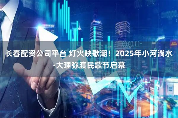 长春配资公司平台 灯火映歌潮！2025年小河淌水·大理弥渡民歌节启幕