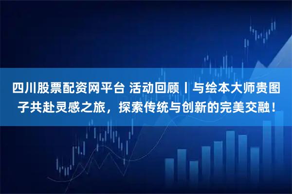四川股票配资网平台 活动回顾丨与绘本大师贵图子共赴灵感之旅，探索传统与创新的完美交融！