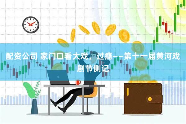 配资公司 家门口看大戏，过瘾——第十一届黄河戏剧节侧记