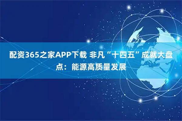 配资365之家APP下载 非凡“十四五”成就大盘点：能源高质量发展
