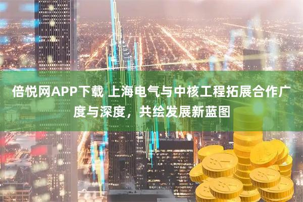 倍悦网APP下载 上海电气与中核工程拓展合作广度与深度，共绘发展新蓝图