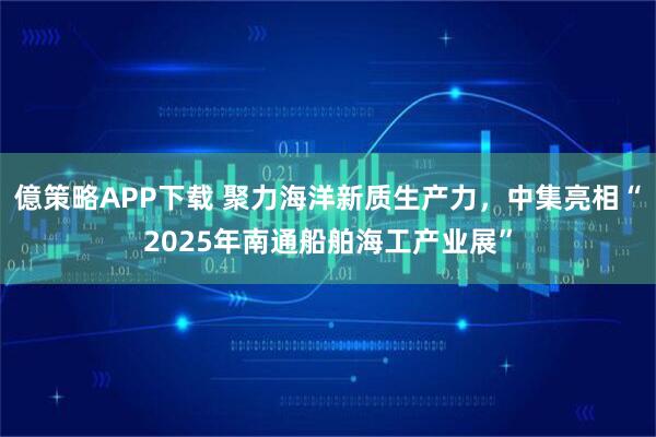 億策略APP下载 聚力海洋新质生产力，中集亮相“2025年南通船舶海工产业展”