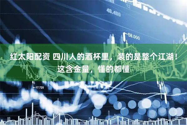 红太阳配资 四川人的酒杯里，装的是整个江湖！这含金量，懂的都懂