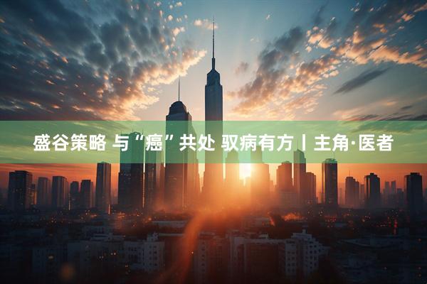 盛谷策略 与“癌”共处 驭病有方丨主角·医者