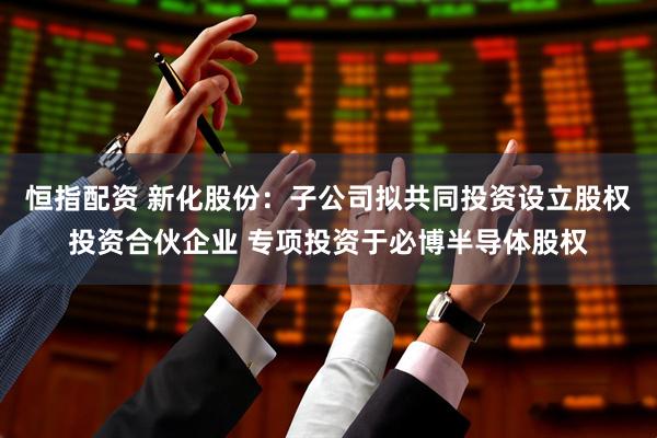 恒指配资 新化股份：子公司拟共同投资设立股权投资合伙企业 专项投资于必博半导体股权