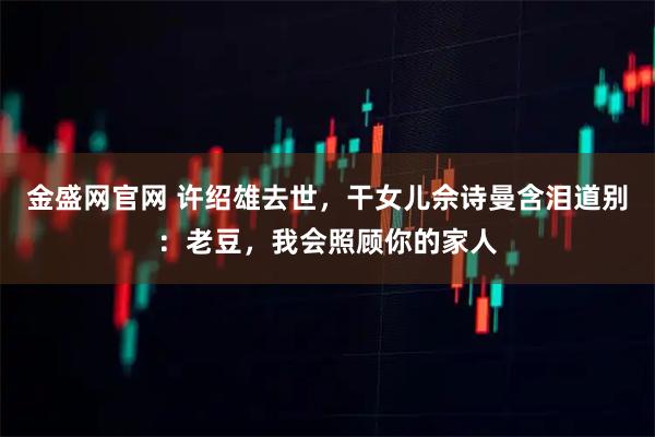 金盛网官网 许绍雄去世，干女儿佘诗曼含泪道别：老豆，我会照顾你的家人