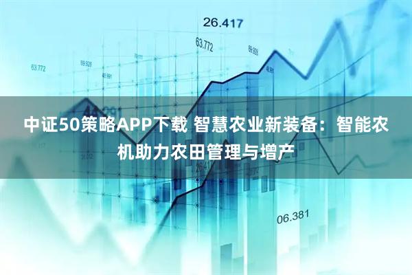 中证50策略APP下载 智慧农业新装备：智能农机助力农田管理与增产