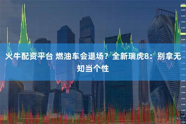 火牛配资平台 燃油车会退场？全新瑞虎8：别拿无知当个性