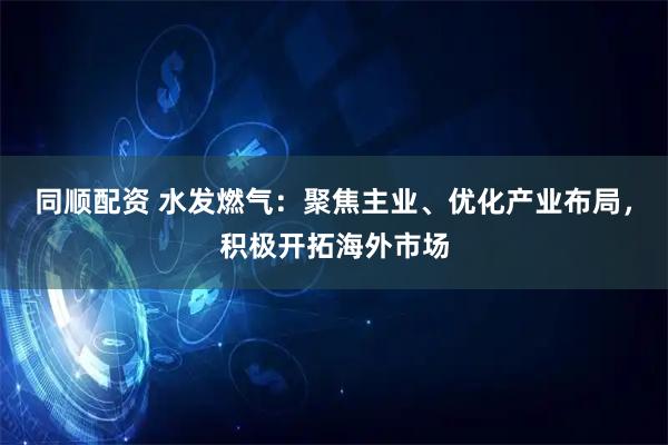 同顺配资 水发燃气：聚焦主业、优化产业布局，积极开拓海外市场