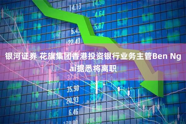 银河证券 花旗集团香港投资银行业务主管Ben Ngai据悉将离职