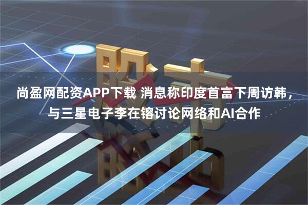 尚盈网配资APP下载 消息称印度首富下周访韩,与三星电子李在镕讨论网络和AI合作