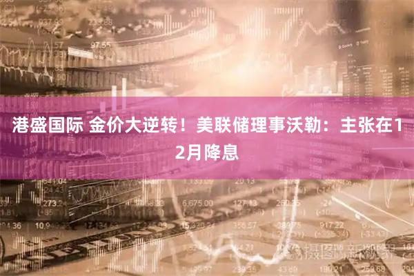 港盛国际 金价大逆转！美联储理事沃勒：主张在12月降息