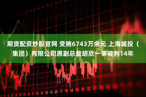 期货配资炒股官网 受贿6743万余元 上海城投（集团）有限公司原副总裁胡欣一审被判14年