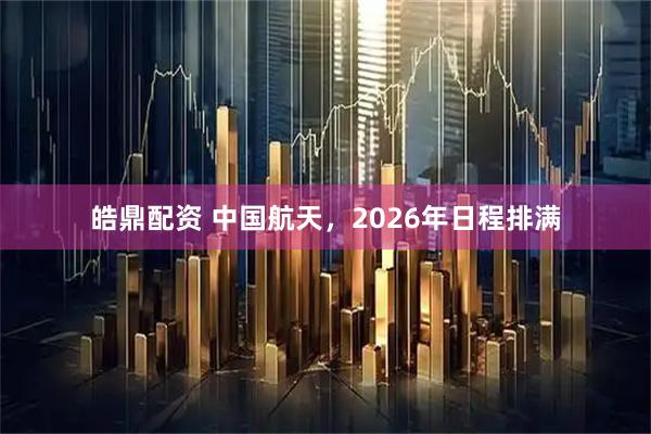 皓鼎配资 中国航天，2026年日程排满