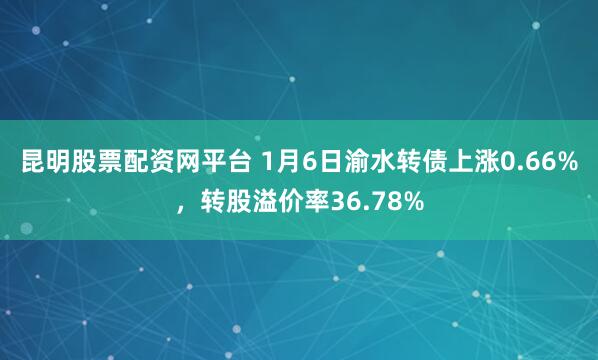昆明股票配资网平台 1月6日渝水转债上涨0.66%，转股溢价率36.78%