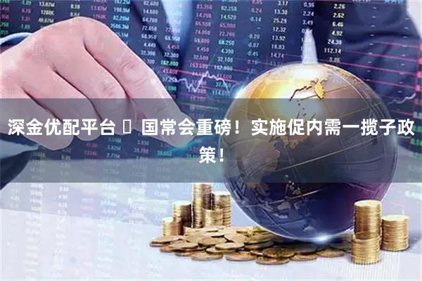 深金优配平台 ​国常会重磅！实施促内需一揽子政策！
