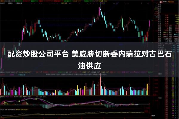 配资炒股公司平台 美威胁切断委内瑞拉对古巴石油供应