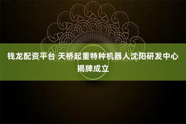 钱龙配资平台 天桥起重特种机器人沈阳研发中心揭牌成立