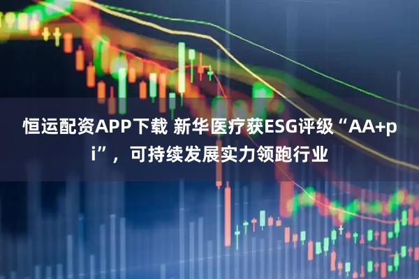 恒运配资APP下载 新华医疗获ESG评级“AA+pi”，可持续发展实力领跑行业