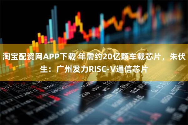 淘宝配资网APP下载 年需约20亿颗车载芯片，朱伏生：广州发力RISC-V通信芯片