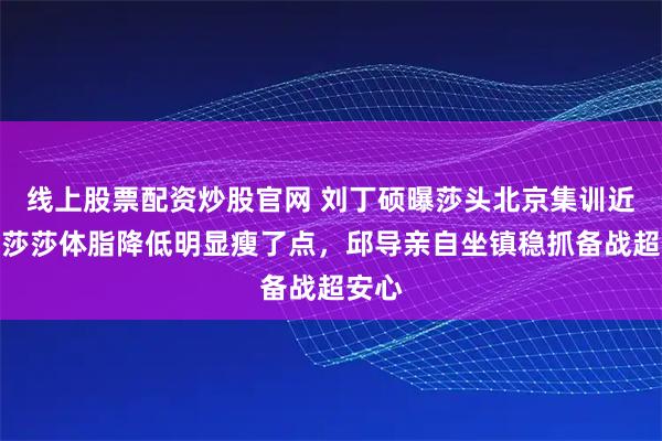 线上股票配资炒股官网 刘丁硕曝莎头北京集训近况！莎莎体脂降低明显瘦了点，邱导亲自坐镇稳抓备战超安心