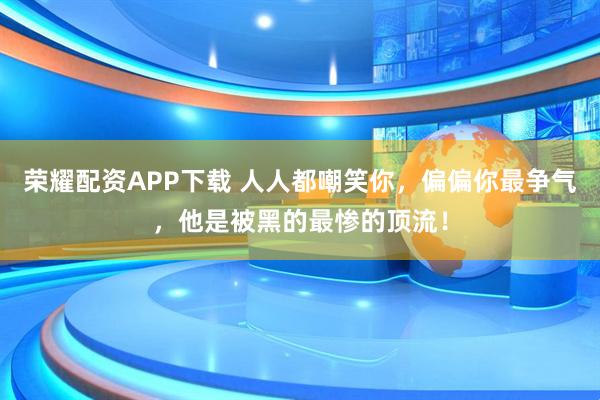 荣耀配资APP下载 人人都嘲笑你，偏偏你最争气，他是被黑的最惨的顶流！