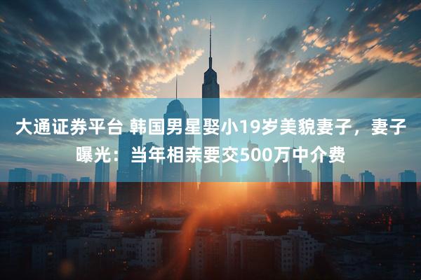 大通证券平台 韩国男星娶小19岁美貌妻子，妻子曝光：当年相亲要交500万中介费
