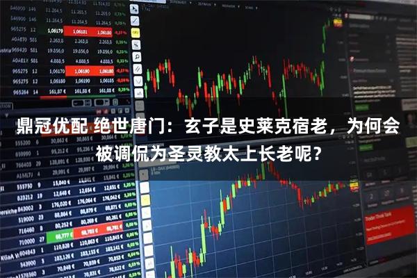 鼎冠优配 绝世唐门：玄子是史莱克宿老，为何会被调侃为圣灵教太上长老呢？