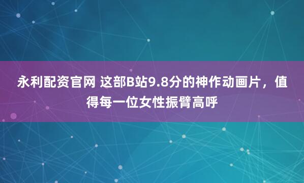 永利配资官网 这部B站9.8分的神作动画片，值得每一位女性振臂高呼