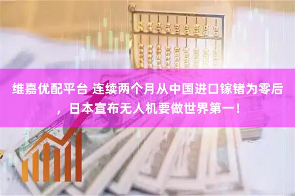 维嘉优配平台 连续两个月从中国进口镓锗为零后，日本宣布无人机要做世界第一！