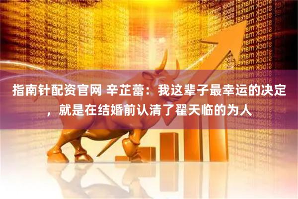 指南针配资官网 辛芷蕾：我这辈子最幸运的决定，就是在结婚前认清了翟天临的为人