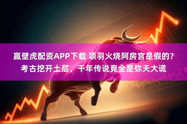 赢壁虎配资APP下载 项羽火烧阿房宫是假的?考古挖开土层,千年传说竟全是弥天大谎