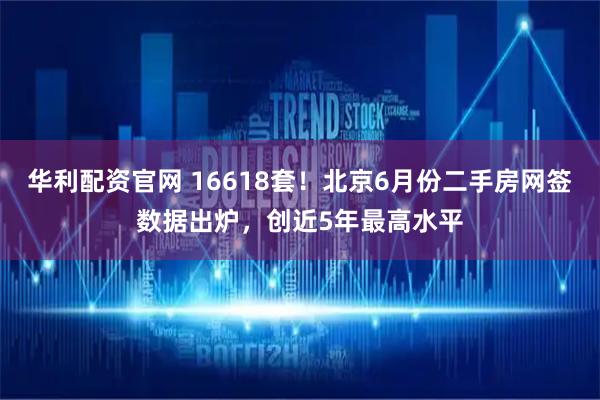 华利配资官网 16618套！北京6月份二手房网签数据出炉，创近5年最高水平