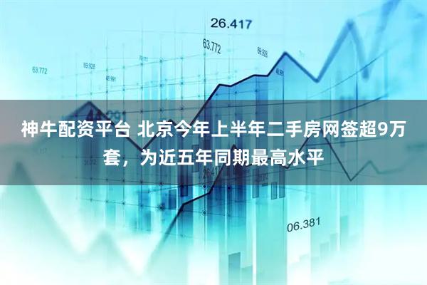神牛配资平台 北京今年上半年二手房网签超9万套，为近五年同期最高水平